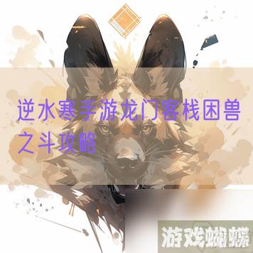 逆水寒手游龙门客栈困兽之斗攻略,逆水寒手游资讯-攻略教你节奏